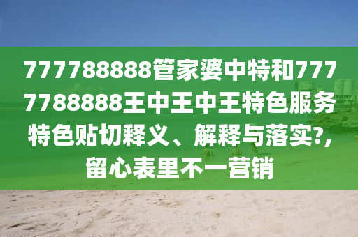 777788888管家婆中特和7777788888王中王中王特色服务特色贴切释义、解释与落实?,留心表里不一营销