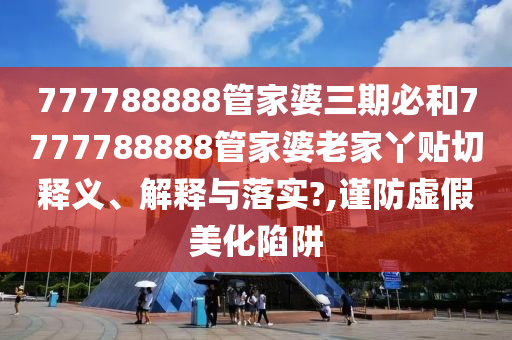 777788888管家婆三期必和7777788888管家婆老家丫贴切释义、解释与落实?,谨防虚假美化陷阱