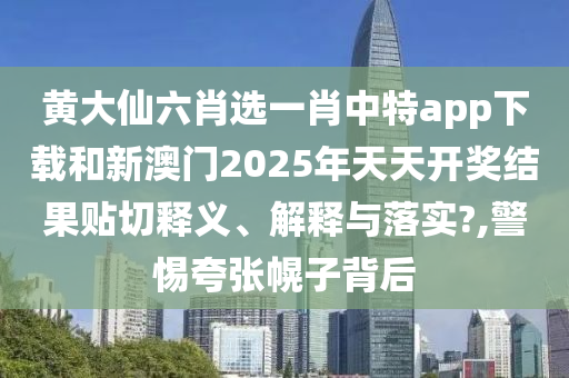 黄大仙六肖选一肖中特app下载和新澳门2025年天天开奖结果贴切释义、解释与落实?,警惕夸张幌子背后