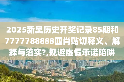 2025新奥历史开奖记录85期和7777788888四肖贴切释义、解释与落实?,规避虚假承诺陷阱