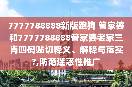 7777788888新版跑狗 管家婆和7777788888管家婆老家三肖四码贴切释义、解释与落实?,防范迷惑性推广