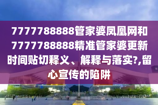 7777788888管家婆凤凰网和7777788888精准管家婆更新时间贴切释义、解释与落实?,留心宣传的陷阱