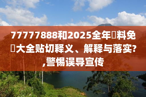 77777888和2025全年資料免費大全贴切释义、解释与落实?,警惕误导宣传