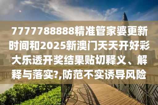 7777788888精准管家婆更新时间和2025新澳门天天开好彩大乐透开奖结果贴切释义、解释与落实?,防范不实诱导风险