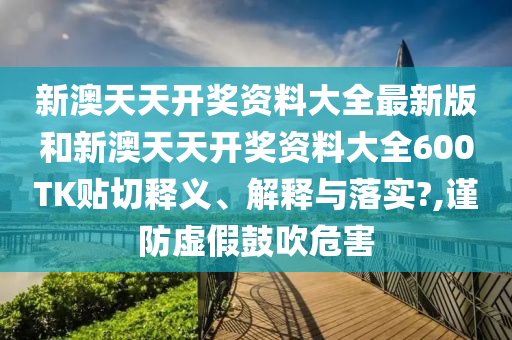 新澳天天开奖资料大全最新版和新澳天天开奖资料大全600TK贴切释义、解释与落实?,谨防虚假鼓吹危害