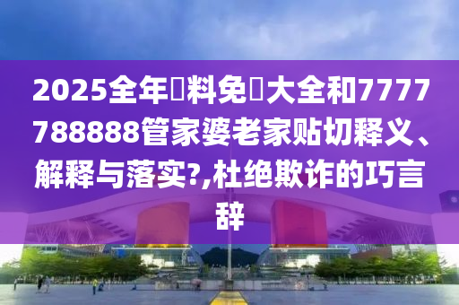 2025全年資料免費大全和7777788888管家婆老家贴切释义、解释与落实?,杜绝欺诈的巧言辞