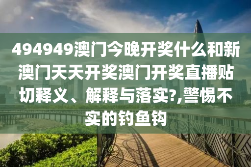 494949澳门今晚开奖什么和新澳门天天开奖澳门开奖直播贴切释义、解释与落实?,警惕不实的钓鱼钩