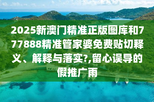 2025新澳门精准正版图库和777888精准管家婆免费贴切释义、解释与落实?,留心误导的假推广雨