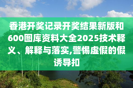 香港开奖记录开奖结果新版和600图库资料大全2025技术释义、解释与落实,警惕虚假的假诱导扣