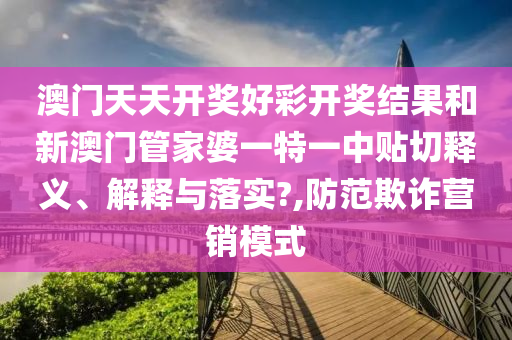 澳门天天开奖好彩开奖结果和新澳门管家婆一特一中贴切释义、解释与落实?,防范欺诈营销模式