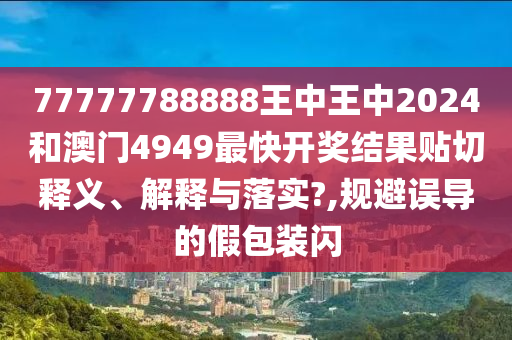 77777788888王中王中2024和澳门4949最快开奖结果贴切释义、解释与落实?,规避误导的假包装闪