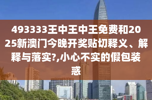 493333王中王中王免费和2025新澳门今晚开奖贴切释义、解释与落实?,小心不实的假包装惑