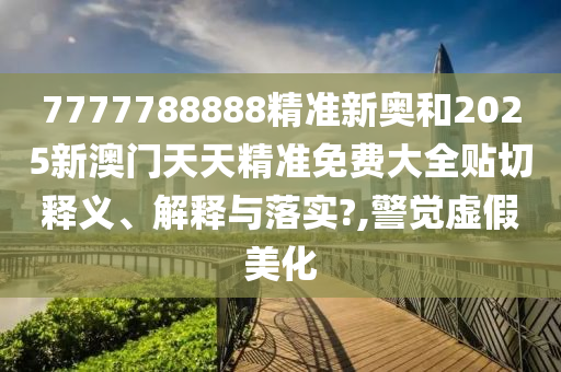 7777788888精准新奥和2025新澳门天天精准免费大全贴切释义、解释与落实?,警觉虚假美化