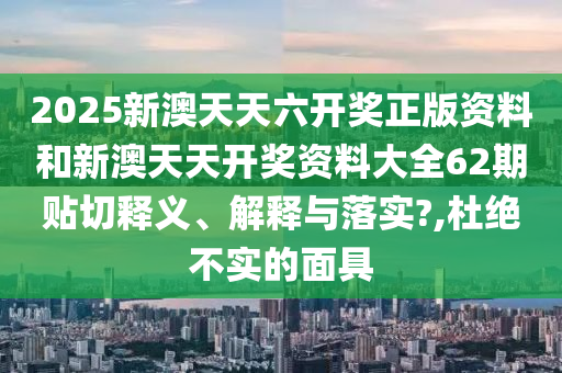 2025新澳天天六开奖正版资料和新澳天天开奖资料大全62期贴切释义、解释与落实?,杜绝不实的面具