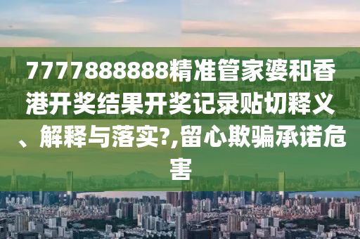 7777888888精准管家婆和香港开奖结果开奖记录贴切释义、解释与落实?,留心欺骗承诺危害