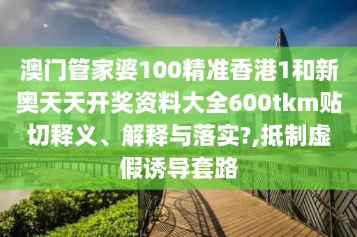 澳门管家婆100精准香港1和新奥天天开奖资料大全600tkm贴切释义、解释与落实?,抵制虚假诱导套路
