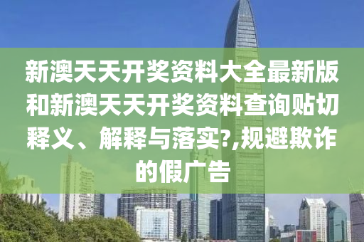 新澳天天开奖资料大全最新版和新澳天天开奖资料查询贴切释义、解释与落实?,规避欺诈的假广告