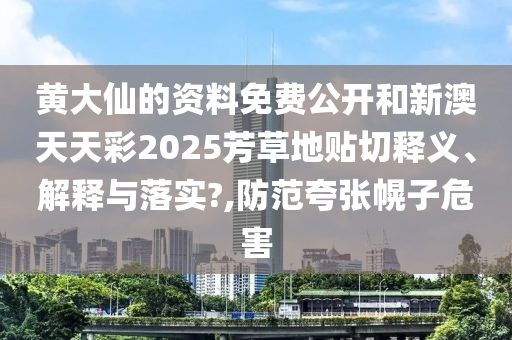 黄大仙的资料免费公开和新澳天天彩2025芳草地贴切释义、解释与落实?,防范夸张幌子危害