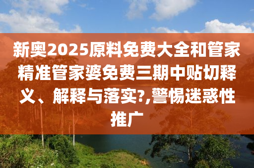 新奥2025原料免费大全和管家精准管家婆免费三期中贴切释义、解释与落实?,警惕迷惑性推广