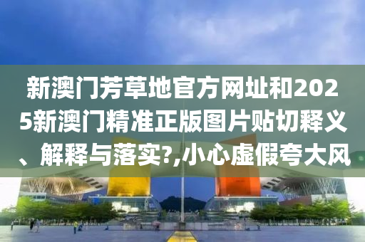 新澳门芳草地官方网址和2025新澳门精准正版图片贴切释义、解释与落实?,小心虚假夸大风