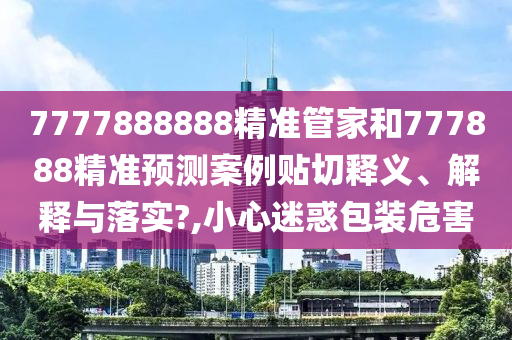 7777888888精准管家和777888精准预测案例贴切释义、解释与落实?,小心迷惑包装危害