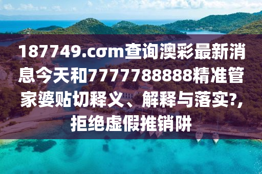187749.cσm查询澳彩最新消息今天和7777788888精准管家婆贴切释义、解释与落实?,拒绝虚假推销阱