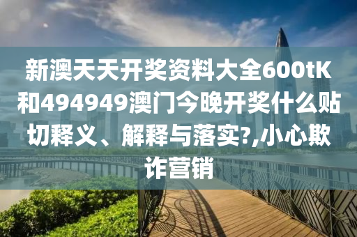 新澳天天开奖资料大全600tK和494949澳门今晚开奖什么贴切释义、解释与落实?,小心欺诈营销