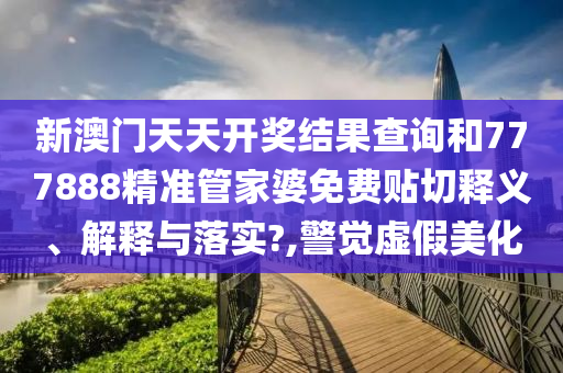 新澳门天天开奖结果查询和777888精准管家婆免费贴切释义、解释与落实?,警觉虚假美化