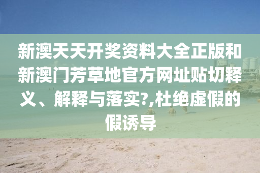 新澳天天开奖资料大全正版和新澳门芳草地官方网址贴切释义、解释与落实?,杜绝虚假的假诱导