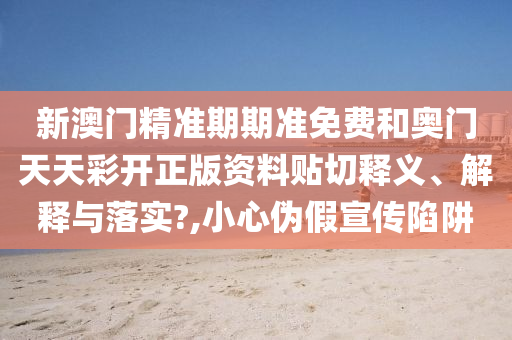 新澳门精准期期准免费和奥门天天彩开正版资料贴切释义、解释与落实?,小心伪假宣传陷阱