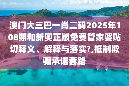 澳门大三巴一肖二码2025年108期和新奥正版免费管家婆贴切释义、解释与落实?,抵制欺骗承诺套路