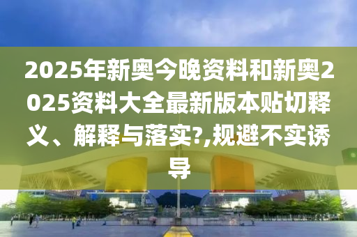2025年新奥今晚资料和新奥2025资料大全最新版本贴切释义、解释与落实?,规避不实诱导