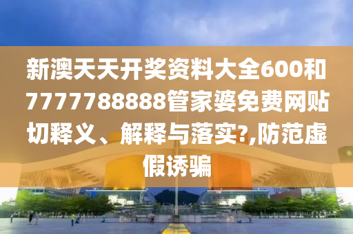 新澳天天开奖资料大全600和7777788888管家婆免费网贴切释义、解释与落实?,防范虚假诱骗