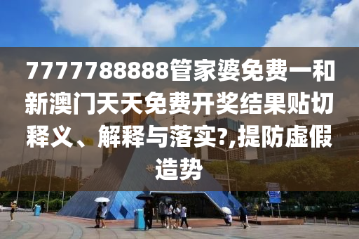 7777788888管家婆免费一和新澳门天天免费开奖结果贴切释义、解释与落实?,提防虚假造势