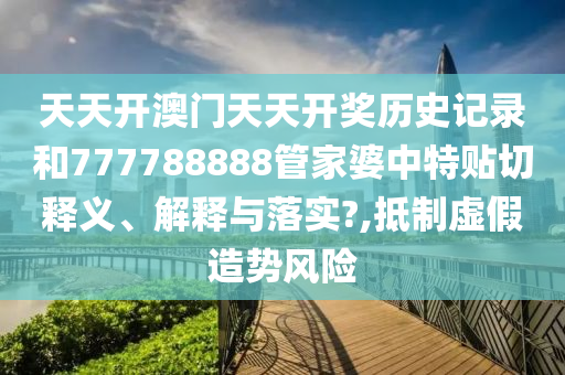 天天开澳门天天开奖历史记录和777788888管家婆中特贴切释义、解释与落实?,抵制虚假造势风险