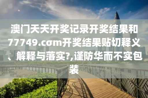 澳门天天开奖记录开奖结果和77749.cσm开奖结果贴切释义、解释与落实?,谨防华而不实包装
