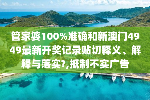 管家婆100%准确和新澳门4949最新开奖记录贴切释义、解释与落实?,抵制不实广告