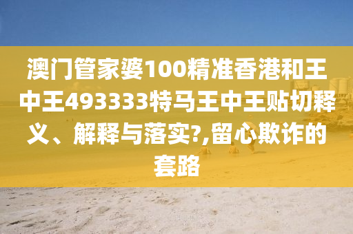 澳门管家婆100精准香港和王中王493333特马王中王贴切释义、解释与落实?,留心欺诈的套路