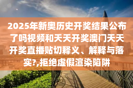 2025年新奥历史开奖结果公布了吗视频和天天开奖澳门天天开奖直播贴切释义、解释与落实?,拒绝虚假渲染陷阱