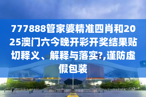 777888管家婆精准四肖和2025澳门六今晚开彩开奖结果贴切释义、解释与落实?,谨防虚假包装
