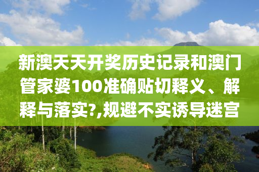 新澳天天开奖历史记录和澳门管家婆100准确贴切释义、解释与落实?,规避不实诱导迷宫