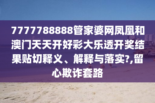 7777788888管家婆网凤凰和澳门天天开好彩大乐透开奖结果贴切释义、解释与落实?,留心欺诈套路