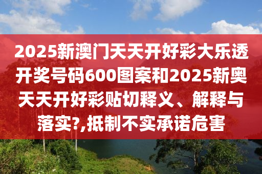 2025新澳门天天开好彩大乐透开奖号码600图案和2025新奥天天开好彩贴切释义、解释与落实?,抵制不实承诺危害