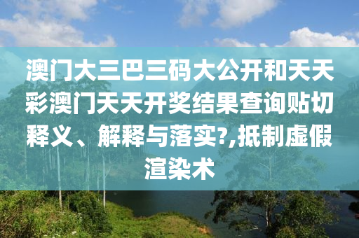 澳门大三巴三码大公开和天天彩澳门天天开奖结果查询贴切释义、解释与落实?,抵制虚假渲染术