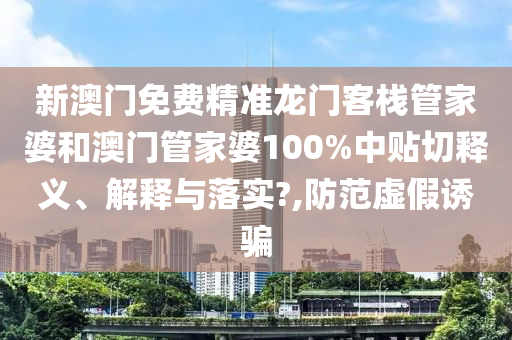 新澳门免费精准龙门客栈管家婆和澳门管家婆100%中贴切释义、解释与落实?,防范虚假诱骗
