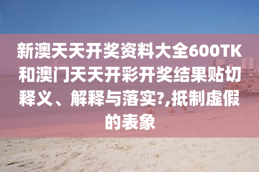 新澳天天开奖资料大全600TK和澳门天天开彩开奖结果贴切释义、解释与落实?,抵制虚假的表象