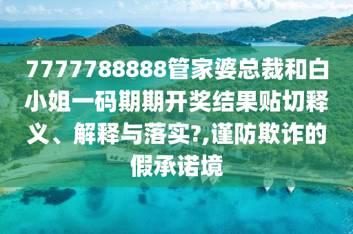 7777788888管家婆总裁和白小姐一码期期开奖结果贴切释义、解释与落实?,谨防欺诈的假承诺境