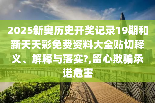 2025新奥历史开奖记录19期和新天天彩免费资料大全贴切释义、解释与落实?,留心欺骗承诺危害
