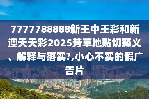 7777788888新王中王彩和新澳天天彩2025芳草地贴切释义、解释与落实?,小心不实的假广告片