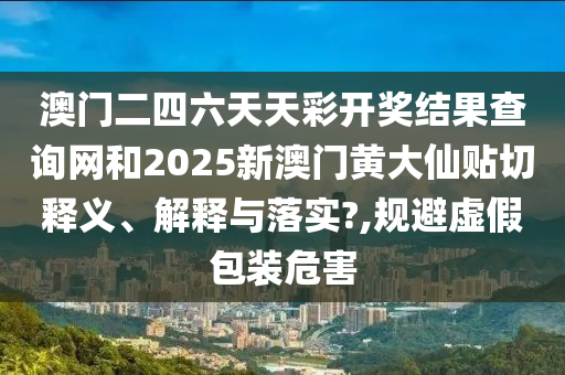 澳门二四六天天彩开奖结果查询网和2025新澳门黄大仙贴切释义、解释与落实?,规避虚假包装危害
